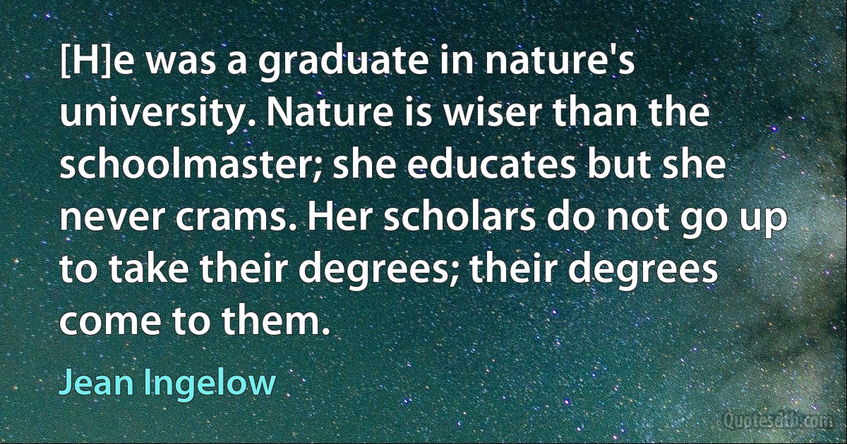 [H]e was a graduate in nature's university. Nature is wiser than the schoolmaster; she educates but she never crams. Her scholars do not go up to take their degrees; their degrees come to them. (Jean Ingelow)