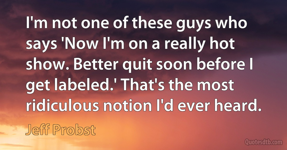 I'm not one of these guys who says 'Now I'm on a really hot show. Better quit soon before I get labeled.' That's the most ridiculous notion I'd ever heard. (Jeff Probst)