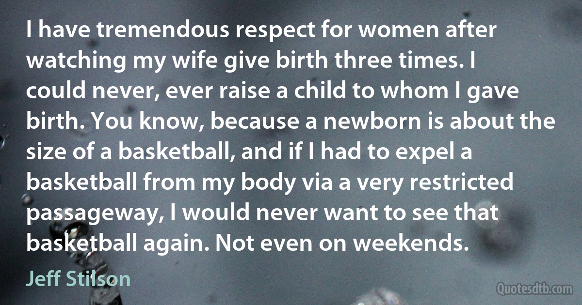 I have tremendous respect for women after watching my wife give birth three times. I could never, ever raise a child to whom I gave birth. You know, because a newborn is about the size of a basketball, and if I had to expel a basketball from my body via a very restricted passageway, I would never want to see that basketball again. Not even on weekends. (Jeff Stilson)