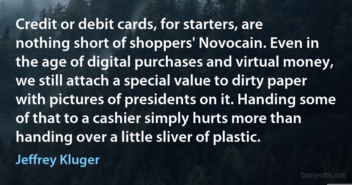 Credit or debit cards, for starters, are nothing short of shoppers' Novocain. Even in the age of digital purchases and virtual money, we still attach a special value to dirty paper with pictures of presidents on it. Handing some of that to a cashier simply hurts more than handing over a little sliver of plastic. (Jeffrey Kluger)