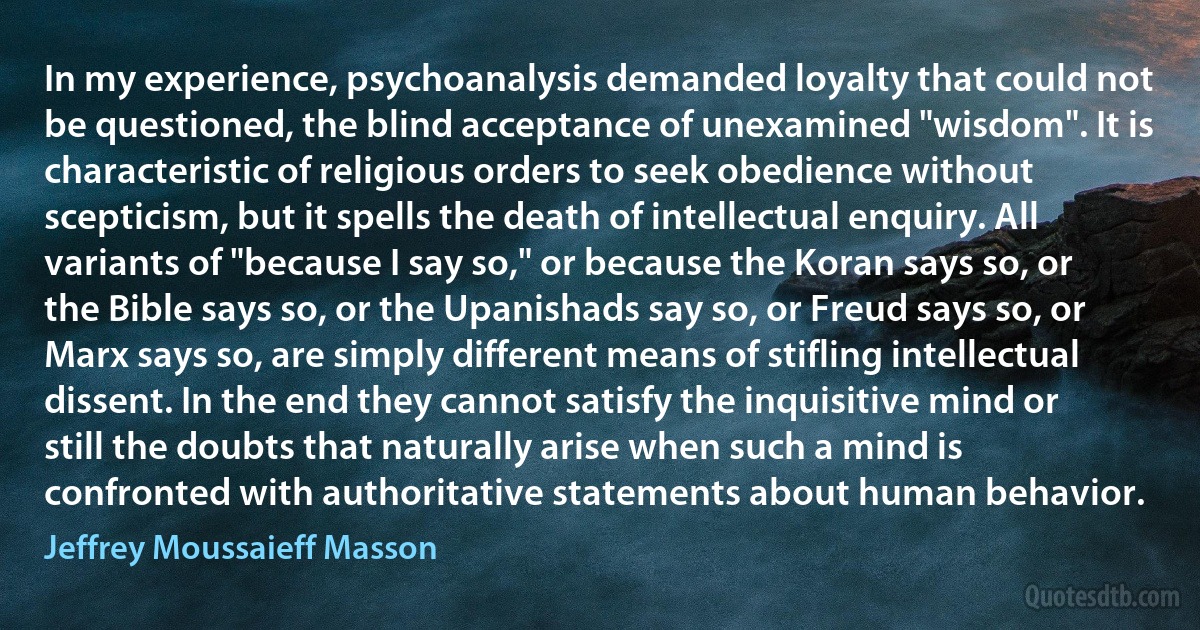 In my experience, psychoanalysis demanded loyalty that could not be questioned, the blind acceptance of unexamined "wisdom". It is characteristic of religious orders to seek obedience without scepticism, but it spells the death of intellectual enquiry. All variants of "because I say so," or because the Koran says so, or the Bible says so, or the Upanishads say so, or Freud says so, or Marx says so, are simply different means of stifling intellectual dissent. In the end they cannot satisfy the inquisitive mind or still the doubts that naturally arise when such a mind is confronted with authoritative statements about human behavior. (Jeffrey Moussaieff Masson)