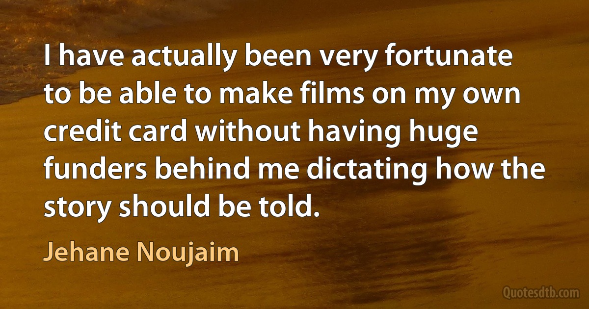 I have actually been very fortunate to be able to make films on my own credit card without having huge funders behind me dictating how the story should be told. (Jehane Noujaim)