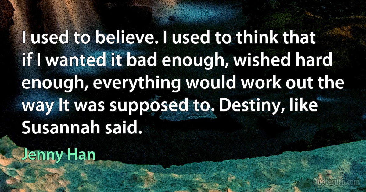 I used to believe. I used to think that if I wanted it bad enough, wished hard enough, everything would work out the way It was supposed to. Destiny, like Susannah said. (Jenny Han)