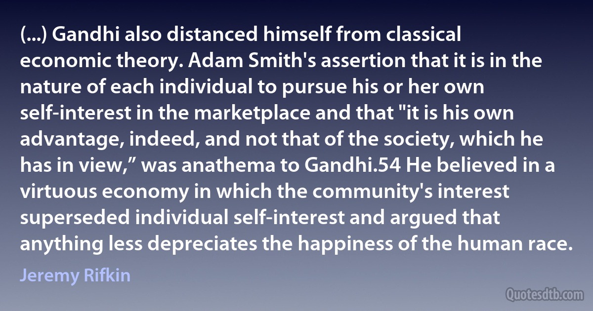 (...) Gandhi also distanced himself from classical economic theory. Adam Smith's assertion that it is in the nature of each individual to pursue his or her own self-interest in the marketplace and that "it is his own advantage, indeed, and not that of the society, which he has in view,” was anathema to Gandhi.54 He believed in a virtuous economy in which the community's interest superseded individual self-interest and argued that anything less depreciates the happiness of the human race. (Jeremy Rifkin)