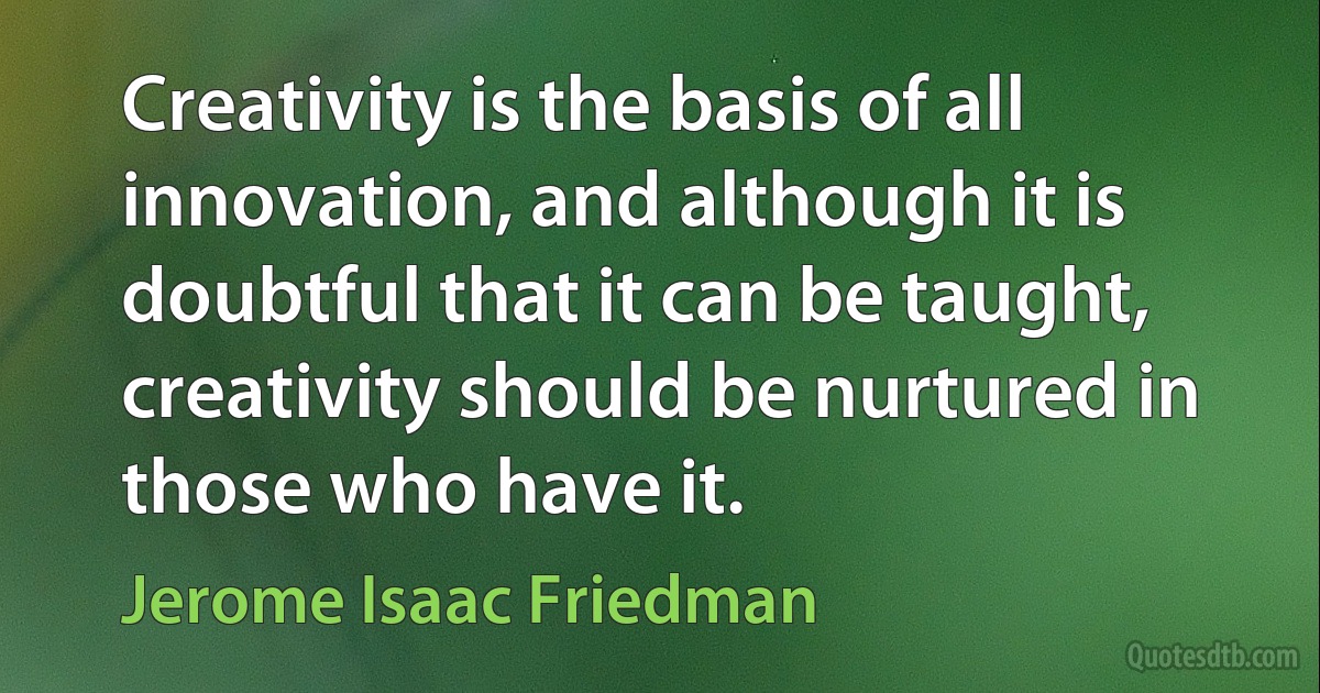 Creativity is the basis of all innovation, and although it is doubtful that it can be taught, creativity should be nurtured in those who have it. (Jerome Isaac Friedman)