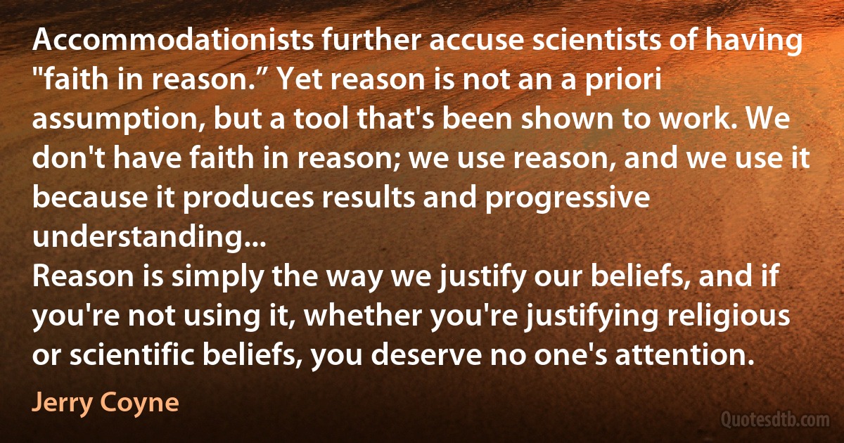 Accommodationists further accuse scientists of having "faith in reason.” Yet reason is not an a priori assumption, but a tool that's been shown to work. We don't have faith in reason; we use reason, and we use it because it produces results and progressive understanding...
Reason is simply the way we justify our beliefs, and if you're not using it, whether you're justifying religious or scientific beliefs, you deserve no one's attention. (Jerry Coyne)