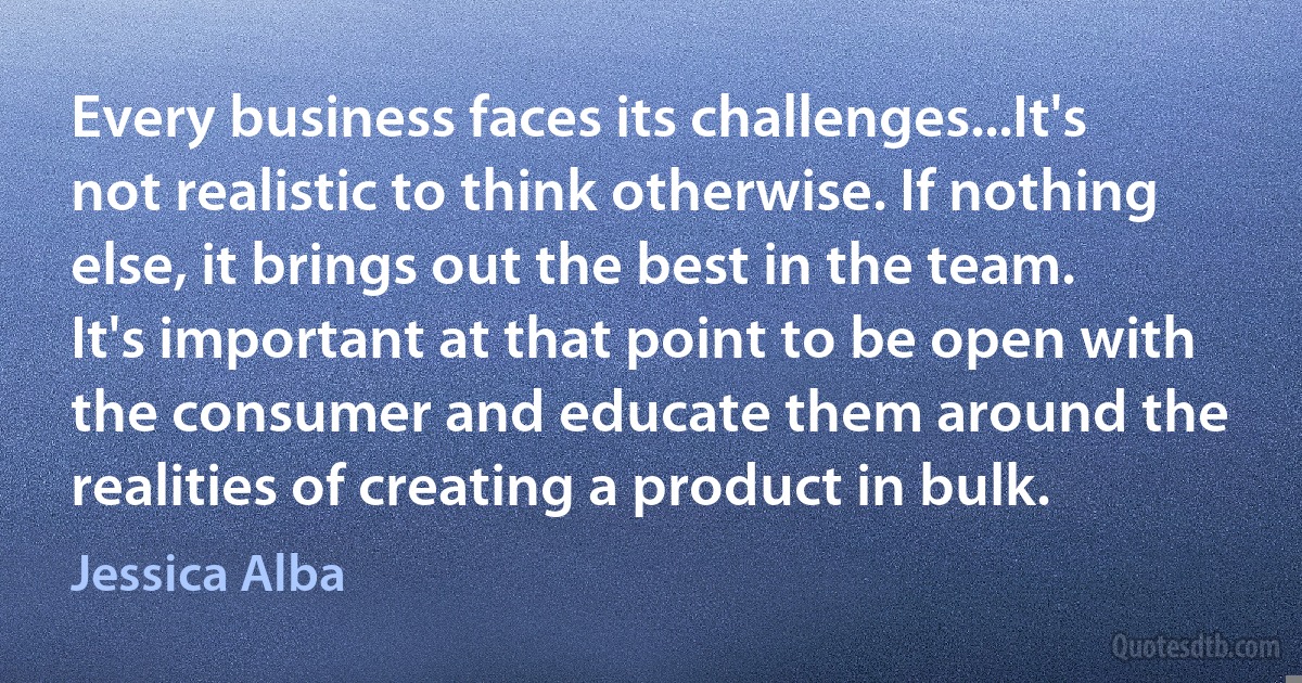 Every business faces its challenges...It's not realistic to think otherwise. If nothing else, it brings out the best in the team. It's important at that point to be open with the consumer and educate them around the realities of creating a product in bulk. (Jessica Alba)