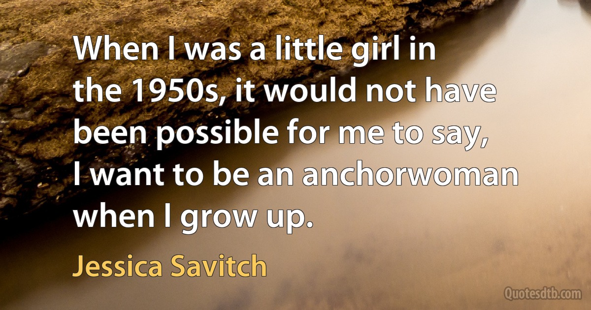 When I was a little girl in the 1950s, it would not have been possible for me to say, I want to be an anchorwoman when I grow up. (Jessica Savitch)