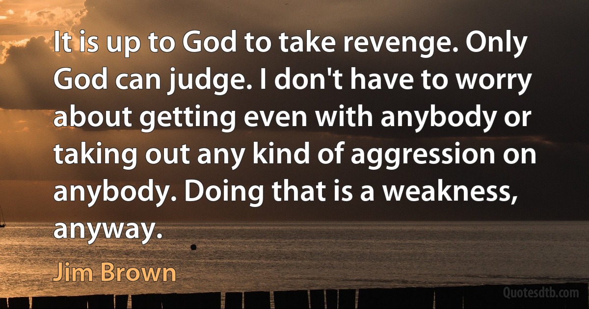 It is up to God to take revenge. Only God can judge. I don't have to worry about getting even with anybody or taking out any kind of aggression on anybody. Doing that is a weakness, anyway. (Jim Brown)