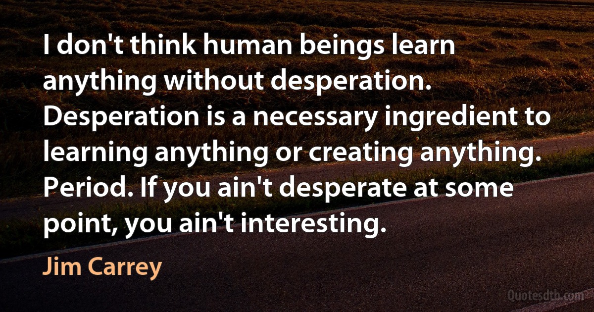 I don't think human beings learn anything without desperation. Desperation is a necessary ingredient to learning anything or creating anything. Period. If you ain't desperate at some point, you ain't interesting. (Jim Carrey)