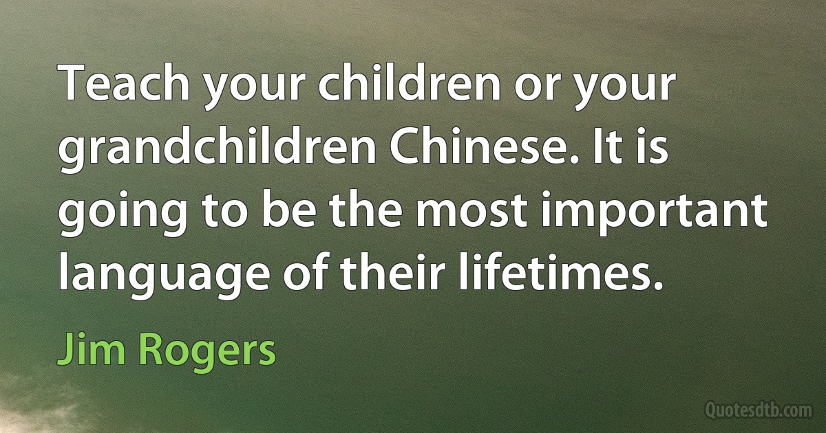 Teach your children or your grandchildren Chinese. It is going to be the most important language of their lifetimes. (Jim Rogers)