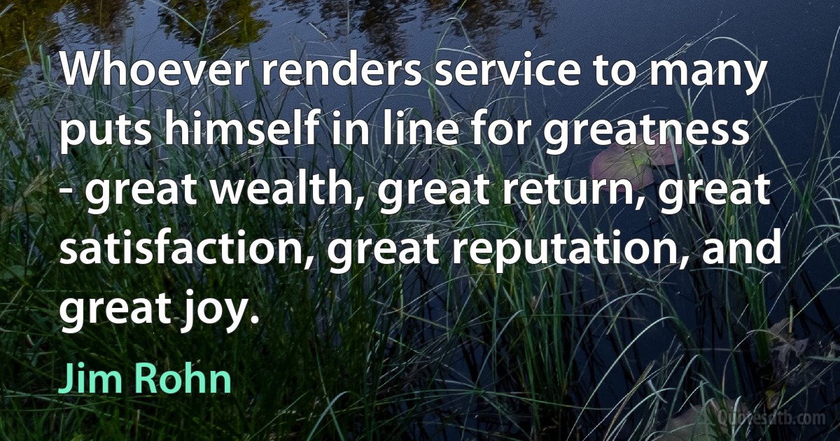 Whoever renders service to many puts himself in line for greatness - great wealth, great return, great satisfaction, great reputation, and great joy. (Jim Rohn)