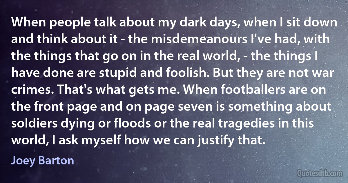 When people talk about my dark days, when I sit down and think about it - the misdemeanours I've had, with the things that go on in the real world, - the things I have done are stupid and foolish. But they are not war crimes. That's what gets me. When footballers are on the front page and on page seven is something about soldiers dying or floods or the real tragedies in this world, I ask myself how we can justify that. (Joey Barton)