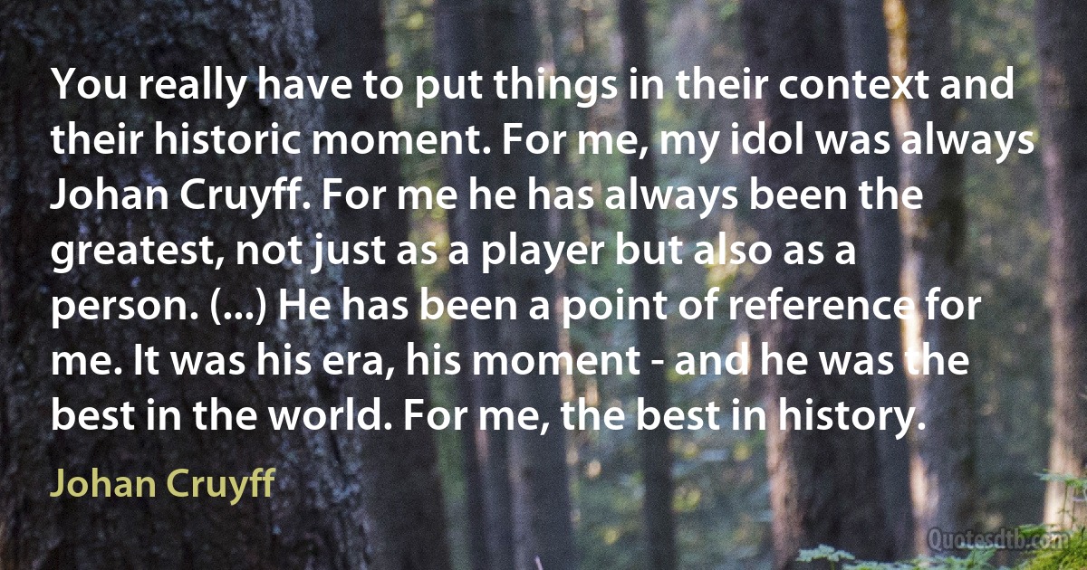 You really have to put things in their context and their historic moment. For me, my idol was always Johan Cruyff. For me he has always been the greatest, not just as a player but also as a person. (...) He has been a point of reference for me. It was his era, his moment - and he was the best in the world. For me, the best in history. (Johan Cruyff)