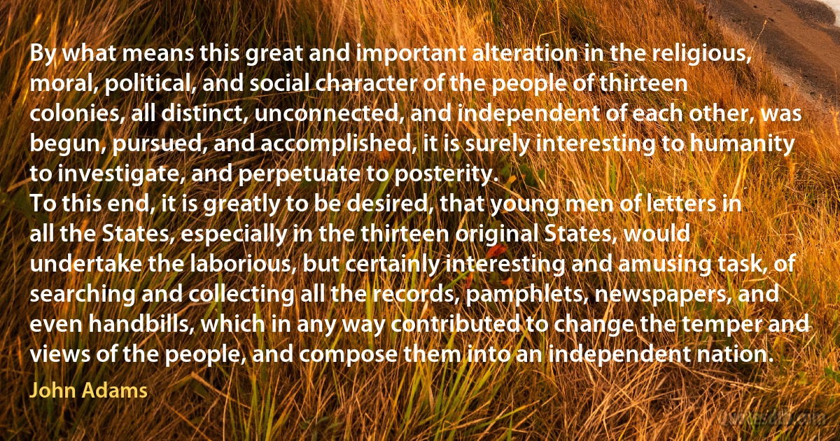 By what means this great and important alteration in the religious, moral, political, and social character of the people of thirteen colonies, all distinct, unconnected, and independent of each other, was begun, pursued, and accomplished, it is surely interesting to humanity to investigate, and perpetuate to posterity.
To this end, it is greatly to be desired, that young men of letters in all the States, especially in the thirteen original States, would undertake the laborious, but certainly interesting and amusing task, of searching and collecting all the records, pamphlets, newspapers, and even handbills, which in any way contributed to change the temper and views of the people, and compose them into an independent nation. (John Adams)