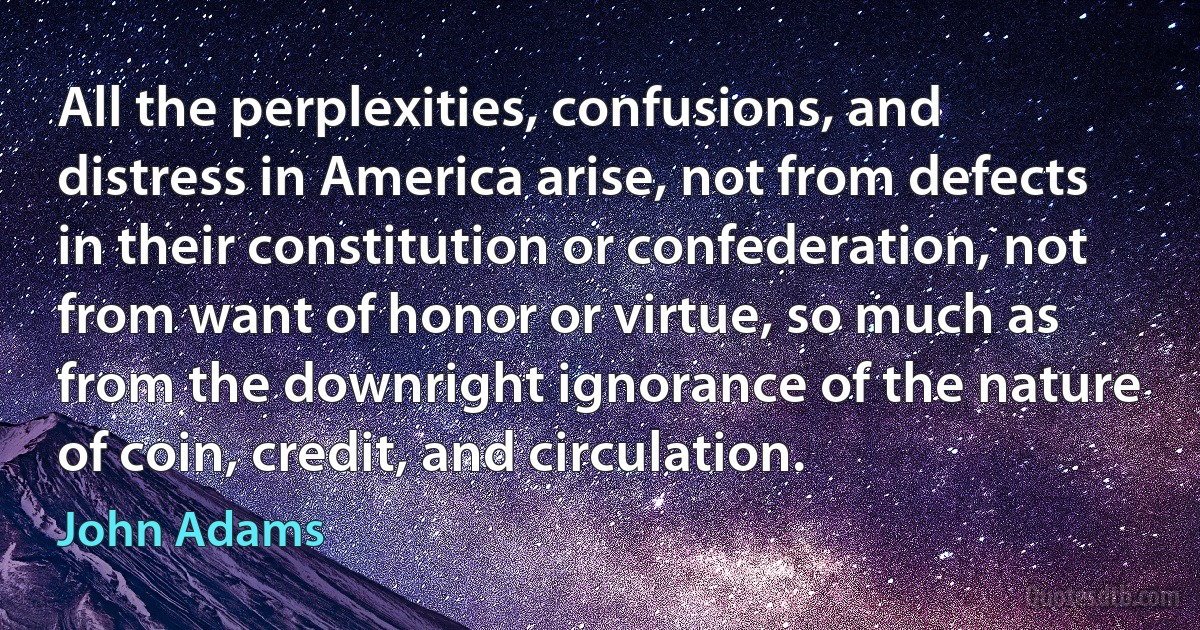 All the perplexities, confusions, and distress in America arise, not from defects in their constitution or confederation, not from want of honor or virtue, so much as from the downright ignorance of the nature of coin, credit, and circulation. (John Adams)