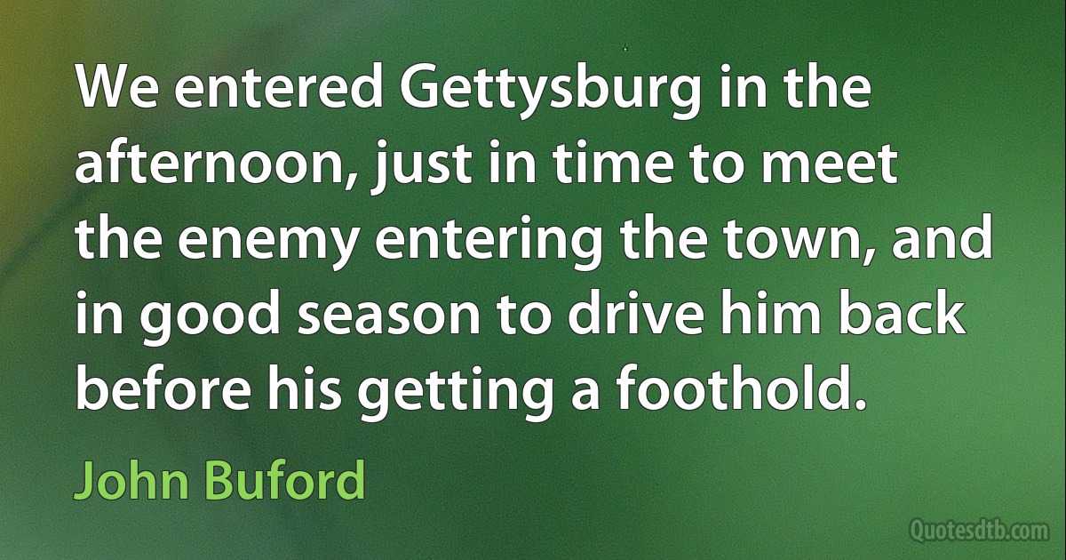 We entered Gettysburg in the afternoon, just in time to meet the enemy entering the town, and in good season to drive him back before his getting a foothold. (John Buford)