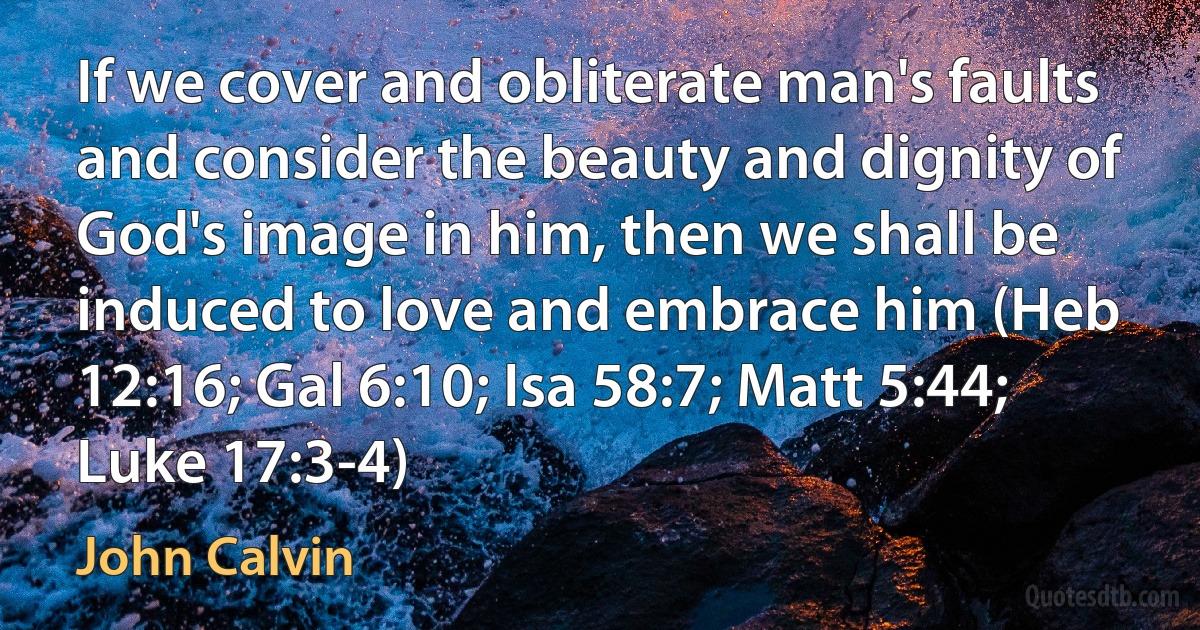 If we cover and obliterate man's faults and consider the beauty and dignity of God's image in him, then we shall be induced to love and embrace him (Heb 12:16; Gal 6:10; Isa 58:7; Matt 5:44; Luke 17:3-4) (John Calvin)