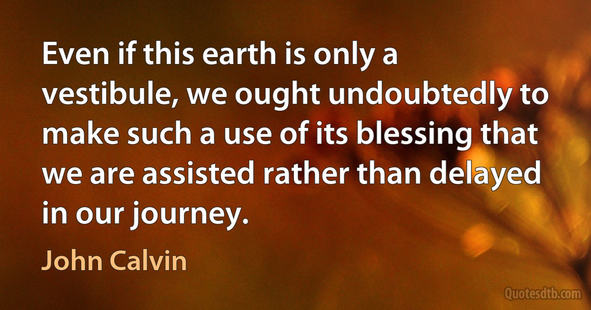 Even if this earth is only a vestibule, we ought undoubtedly to make such a use of its blessing that we are assisted rather than delayed in our journey. (John Calvin)