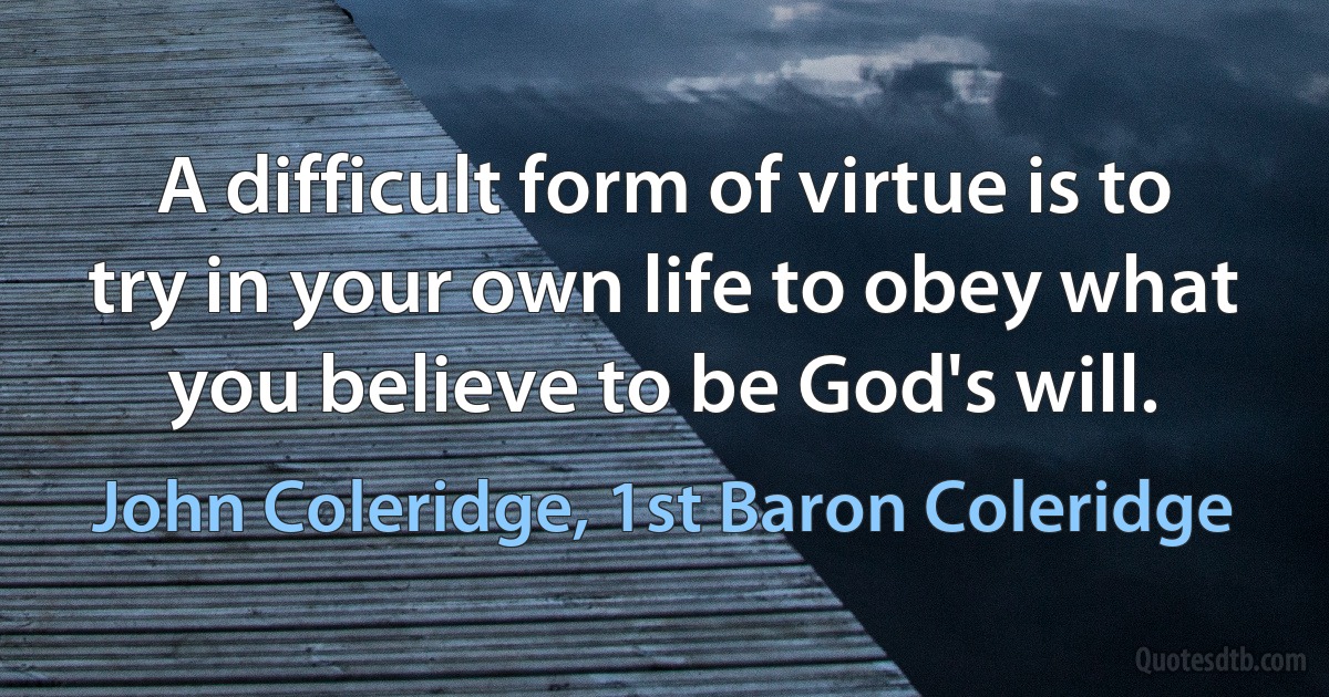 A difficult form of virtue is to try in your own life to obey what you believe to be God's will. (John Coleridge, 1st Baron Coleridge)