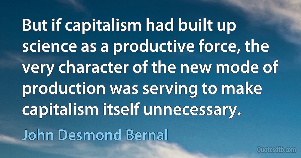 But if capitalism had built up science as a productive force, the very character of the new mode of production was serving to make capitalism itself unnecessary. (John Desmond Bernal)