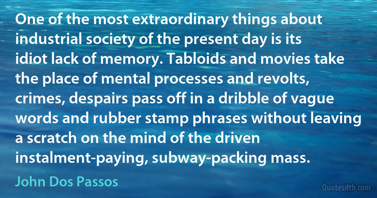 One of the most extraordinary things about industrial society of the present day is its idiot lack of memory. Tabloids and movies take the place of mental processes and revolts, crimes, despairs pass off in a dribble of vague words and rubber stamp phrases without leaving a scratch on the mind of the driven instalment-paying, subway-packing mass. (John Dos Passos)