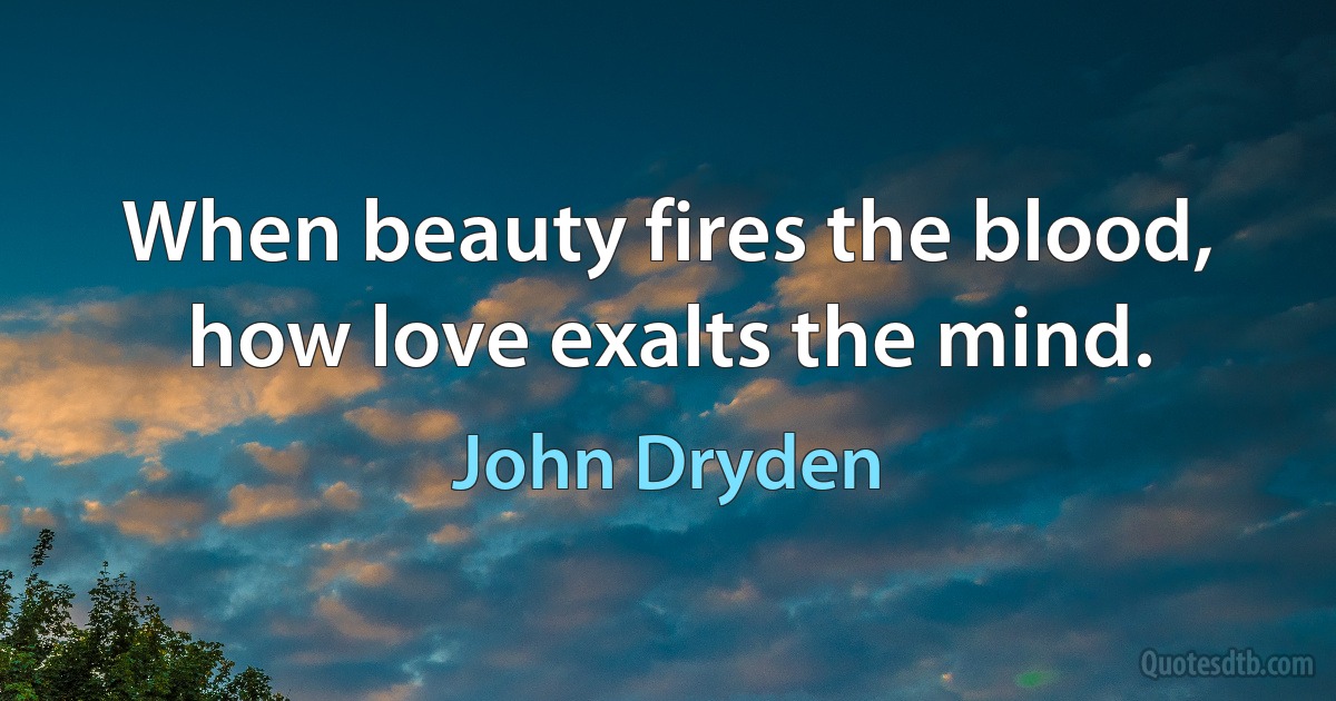 When beauty fires the blood, how love exalts the mind. (John Dryden)