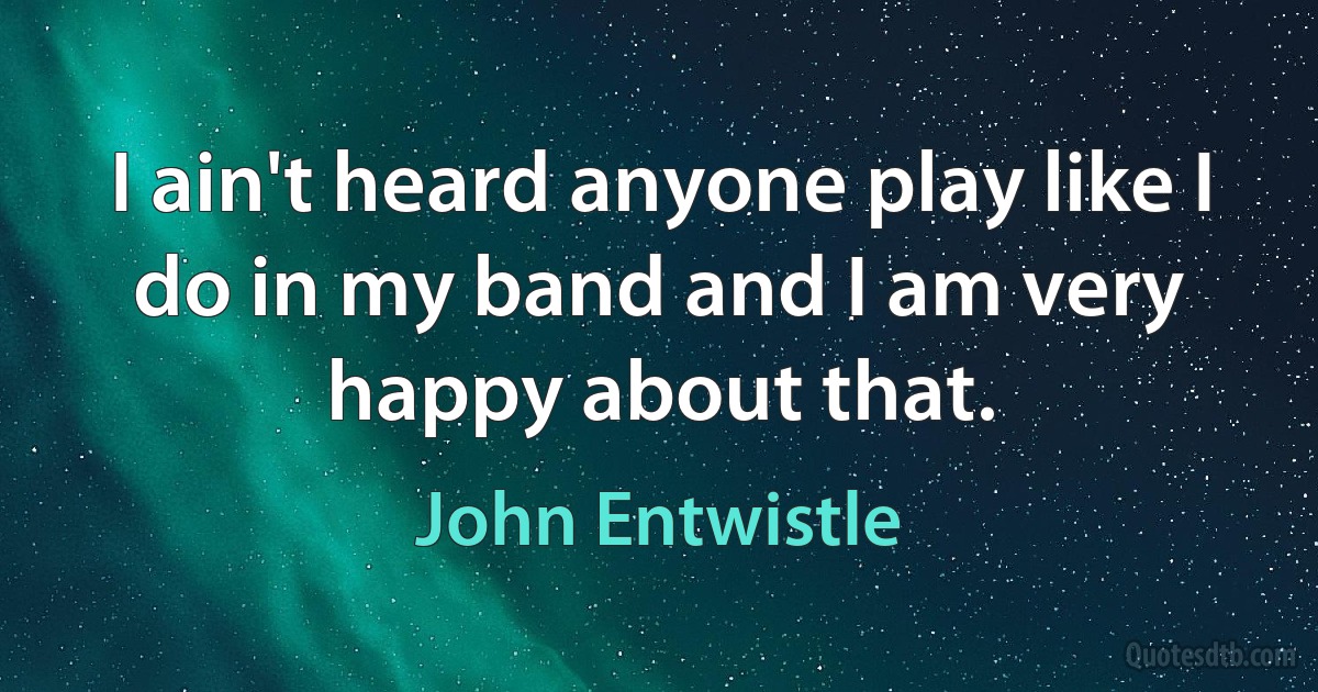 I ain't heard anyone play like I do in my band and I am very happy about that. (John Entwistle)