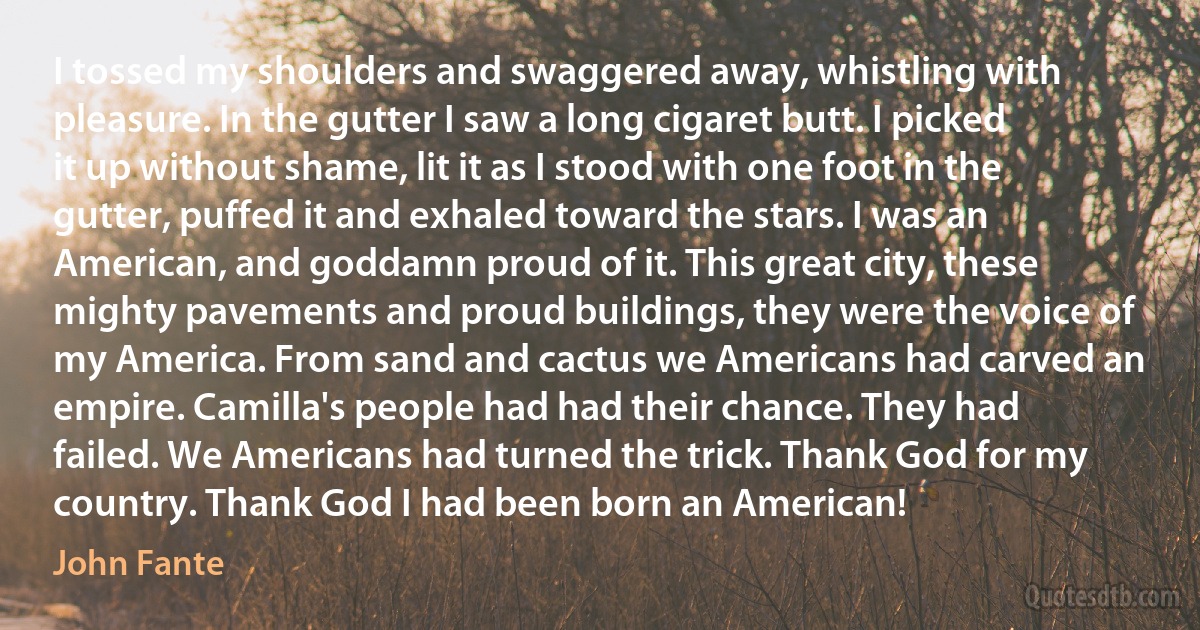 I tossed my shoulders and swaggered away, whistling with pleasure. In the gutter I saw a long cigaret butt. I picked it up without shame, lit it as I stood with one foot in the gutter, puffed it and exhaled toward the stars. I was an American, and goddamn proud of it. This great city, these mighty pavements and proud buildings, they were the voice of my America. From sand and cactus we Americans had carved an empire. Camilla's people had had their chance. They had failed. We Americans had turned the trick. Thank God for my country. Thank God I had been born an American! (John Fante)