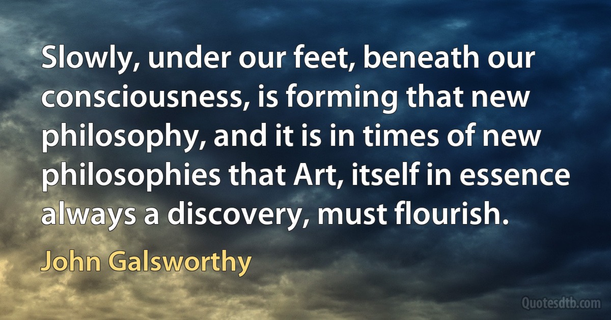 Slowly, under our feet, beneath our consciousness, is forming that new philosophy, and it is in times of new philosophies that Art, itself in essence always a discovery, must flourish. (John Galsworthy)