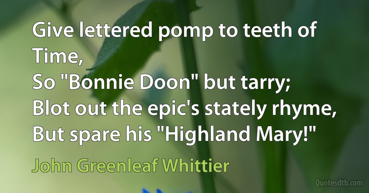 Give lettered pomp to teeth of Time,
So "Bonnie Doon" but tarry;
Blot out the epic's stately rhyme,
But spare his "Highland Mary!" (John Greenleaf Whittier)