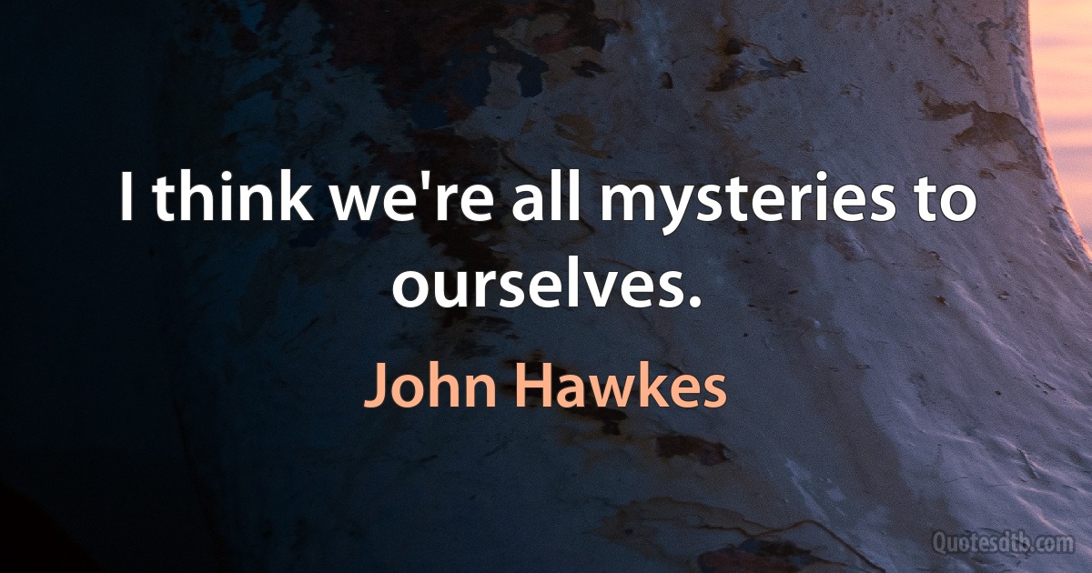 I think we're all mysteries to ourselves. (John Hawkes)