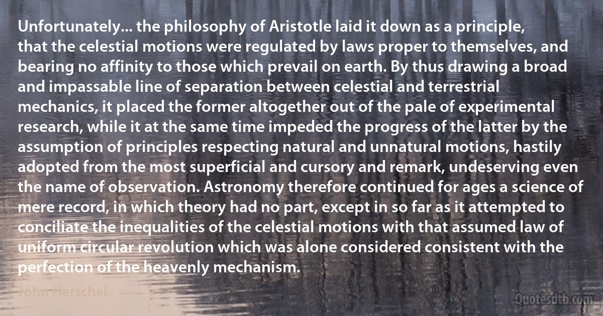 Unfortunately... the philosophy of Aristotle laid it down as a principle, that the celestial motions were regulated by laws proper to themselves, and bearing no affinity to those which prevail on earth. By thus drawing a broad and impassable line of separation between celestial and terrestrial mechanics, it placed the former altogether out of the pale of experimental research, while it at the same time impeded the progress of the latter by the assumption of principles respecting natural and unnatural motions, hastily adopted from the most superficial and cursory and remark, undeserving even the name of observation. Astronomy therefore continued for ages a science of mere record, in which theory had no part, except in so far as it attempted to conciliate the inequalities of the celestial motions with that assumed law of uniform circular revolution which was alone considered consistent with the perfection of the heavenly mechanism. (John Herschel)