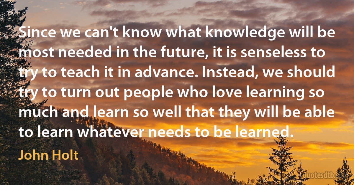 Since we can't know what knowledge will be most needed in the future, it is senseless to try to teach it in advance. Instead, we should try to turn out people who love learning so much and learn so well that they will be able to learn whatever needs to be learned. (John Holt)