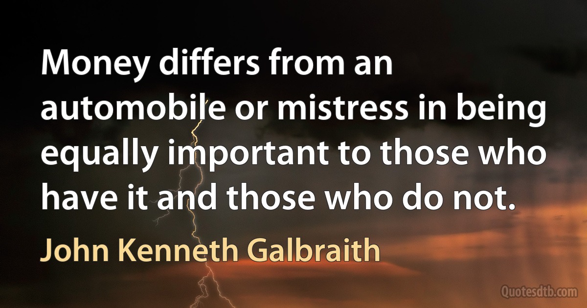 Money differs from an automobile or mistress in being equally important to those who have it and those who do not. (John Kenneth Galbraith)