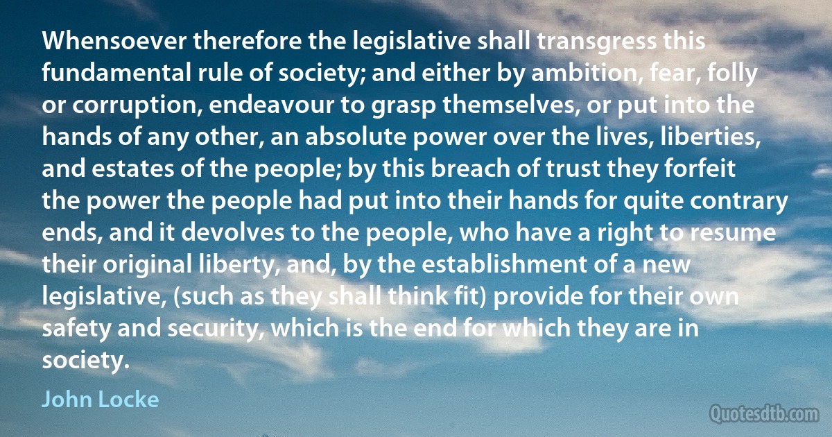 Whensoever therefore the legislative shall transgress this fundamental rule of society; and either by ambition, fear, folly or corruption, endeavour to grasp themselves, or put into the hands of any other, an absolute power over the lives, liberties, and estates of the people; by this breach of trust they forfeit the power the people had put into their hands for quite contrary ends, and it devolves to the people, who have a right to resume their original liberty, and, by the establishment of a new legislative, (such as they shall think fit) provide for their own safety and security, which is the end for which they are in society. (John Locke)