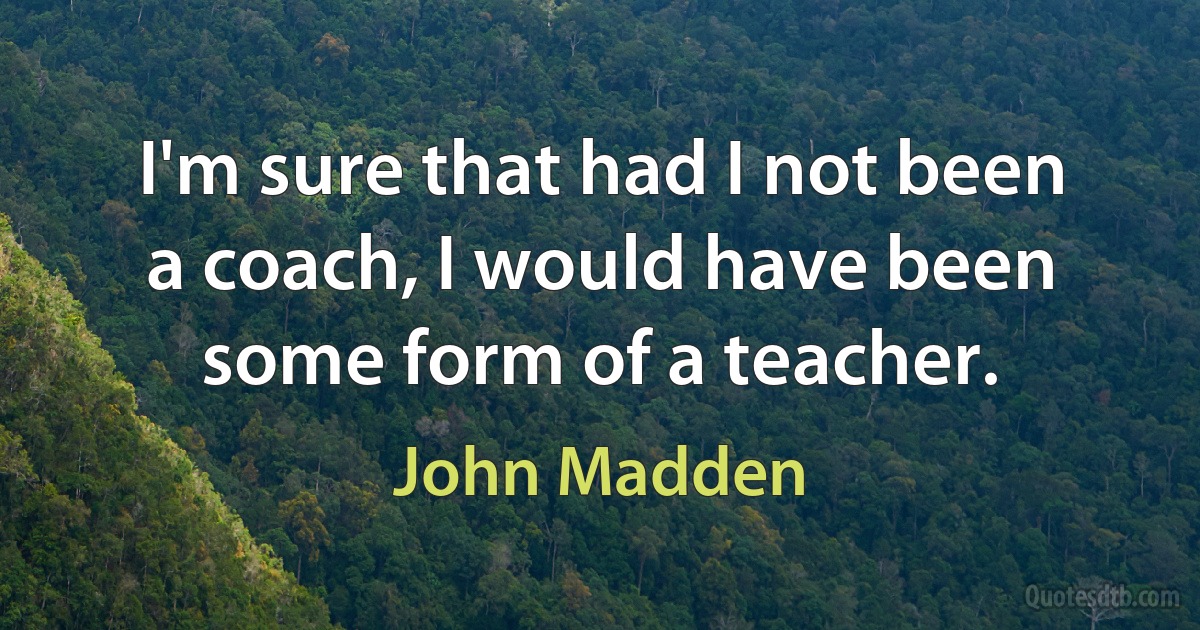 I'm sure that had I not been a coach, I would have been some form of a teacher. (John Madden)