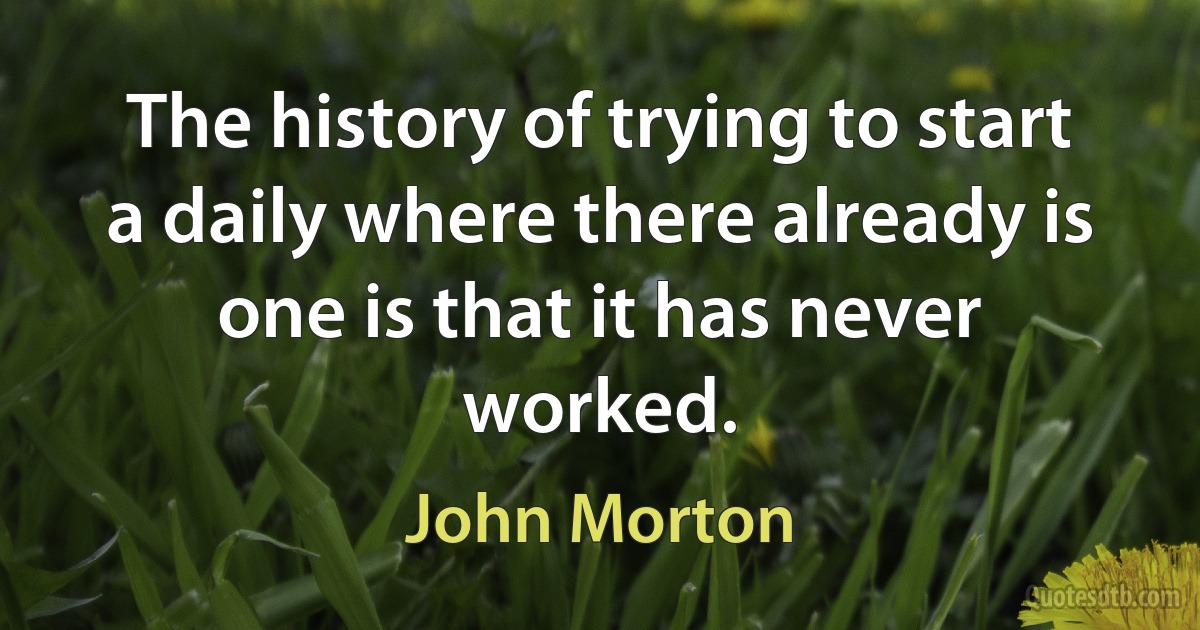 The history of trying to start a daily where there already is one is that it has never worked. (John Morton)