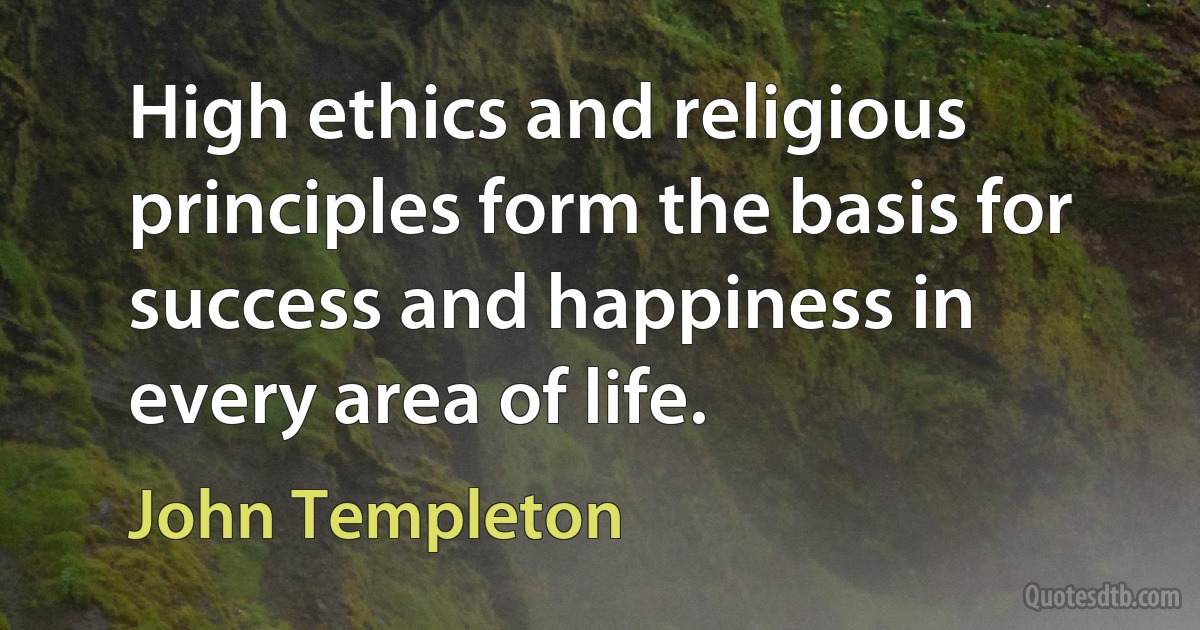 High ethics and religious principles form the basis for success and happiness in every area of life. (John Templeton)