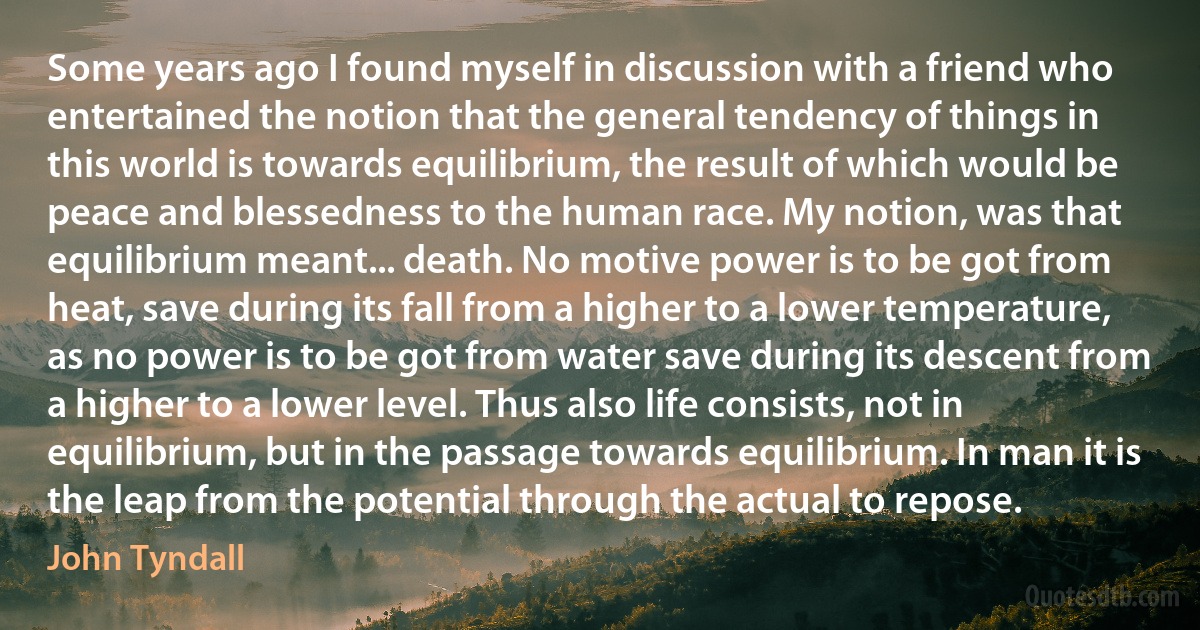 Some years ago I found myself in discussion with a friend who entertained the notion that the general tendency of things in this world is towards equilibrium, the result of which would be peace and blessedness to the human race. My notion, was that equilibrium meant... death. No motive power is to be got from heat, save during its fall from a higher to a lower temperature, as no power is to be got from water save during its descent from a higher to a lower level. Thus also life consists, not in equilibrium, but in the passage towards equilibrium. In man it is the leap from the potential through the actual to repose. (John Tyndall)