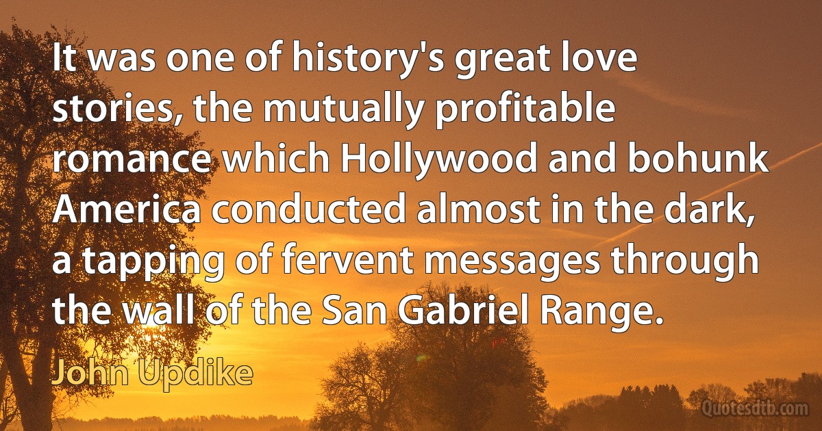 It was one of history's great love stories, the mutually profitable romance which Hollywood and bohunk America conducted almost in the dark, a tapping of fervent messages through the wall of the San Gabriel Range. (John Updike)