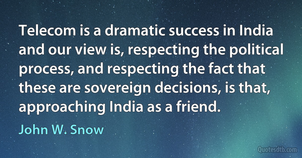 Telecom is a dramatic success in India and our view is, respecting the political process, and respecting the fact that these are sovereign decisions, is that, approaching India as a friend. (John W. Snow)