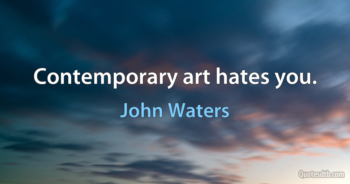 Contemporary art hates you. (John Waters)