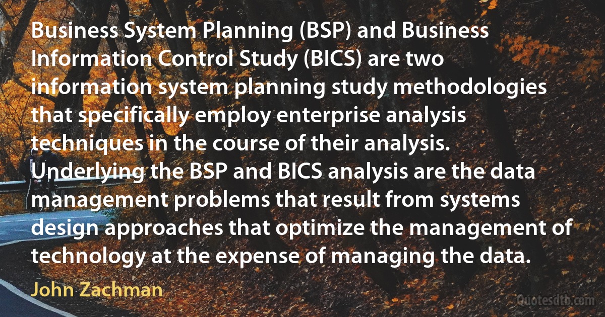 Business System Planning (BSP) and Business Information Control Study (BICS) are two information system planning study methodologies that specifically employ enterprise analysis techniques in the course of their analysis. Underlying the BSP and BICS analysis are the data management problems that result from systems design approaches that optimize the management of technology at the expense of managing the data. (John Zachman)