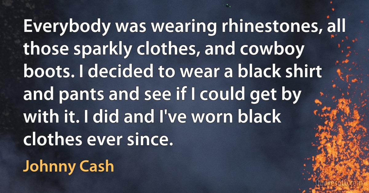 Everybody was wearing rhinestones, all those sparkly clothes, and cowboy boots. I decided to wear a black shirt and pants and see if I could get by with it. I did and I've worn black clothes ever since. (Johnny Cash)