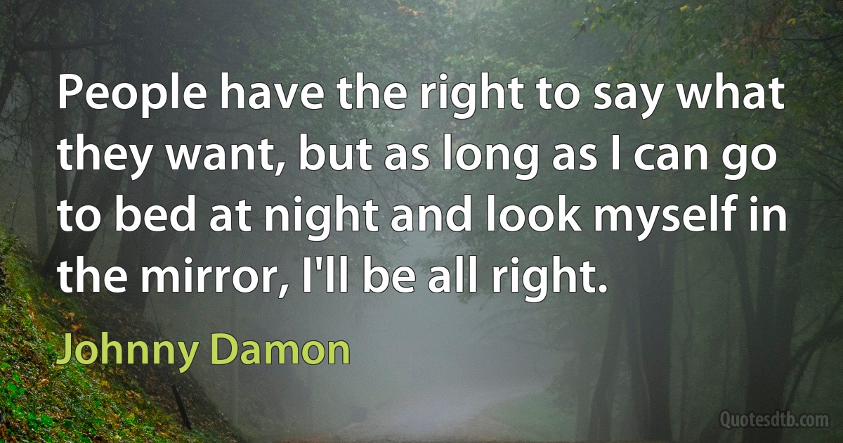 People have the right to say what they want, but as long as I can go to bed at night and look myself in the mirror, I'll be all right. (Johnny Damon)