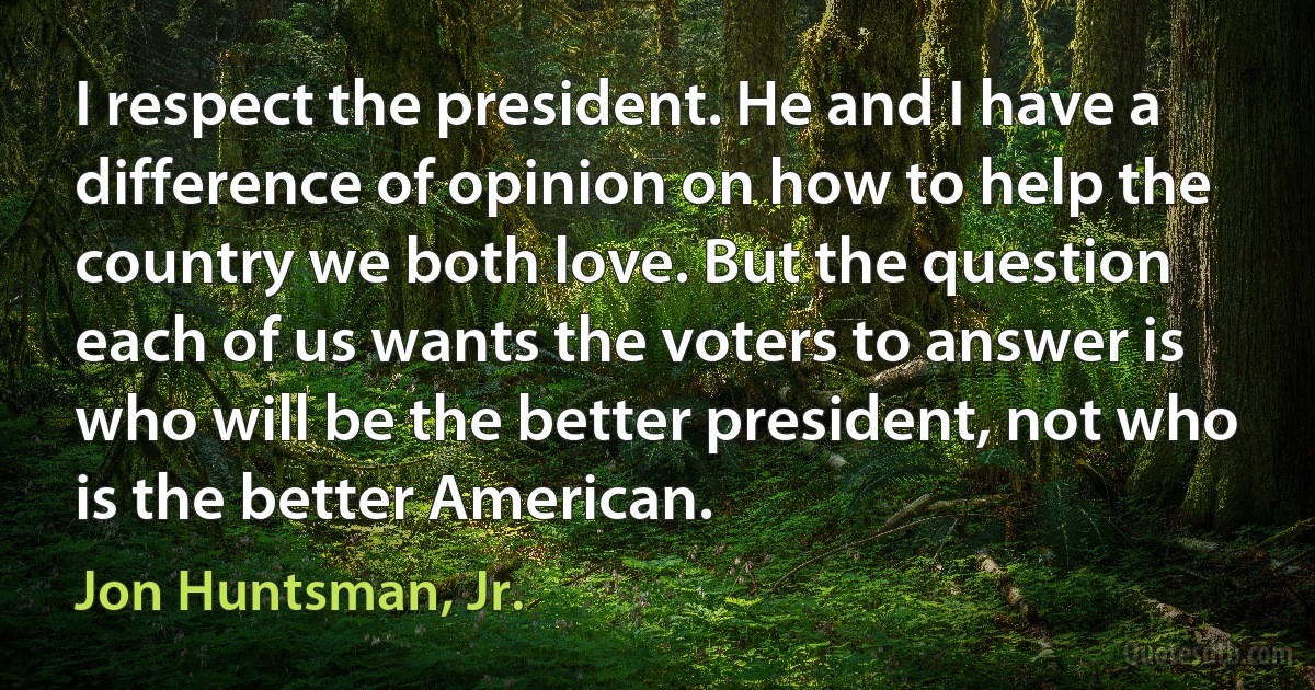 I respect the president. He and I have a difference of opinion on how to help the country we both love. But the question each of us wants the voters to answer is who will be the better president, not who is the better American. (Jon Huntsman, Jr.)