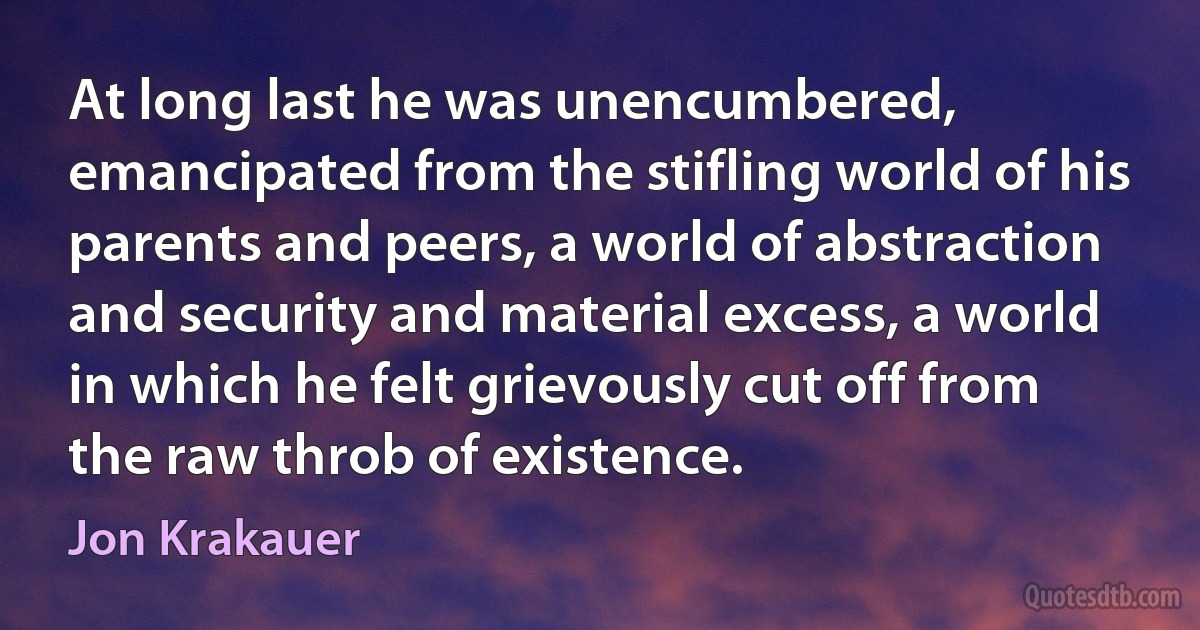 At long last he was unencumbered, emancipated from the stifling world of his parents and peers, a world of abstraction and security and material excess, a world in which he felt grievously cut off from the raw throb of existence. (Jon Krakauer)