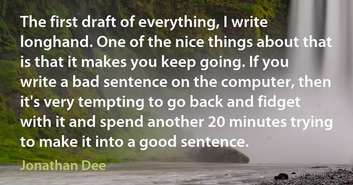 The first draft of everything, I write longhand. One of the nice things about that is that it makes you keep going. If you write a bad sentence on the computer, then it's very tempting to go back and fidget with it and spend another 20 minutes trying to make it into a good sentence. (Jonathan Dee)