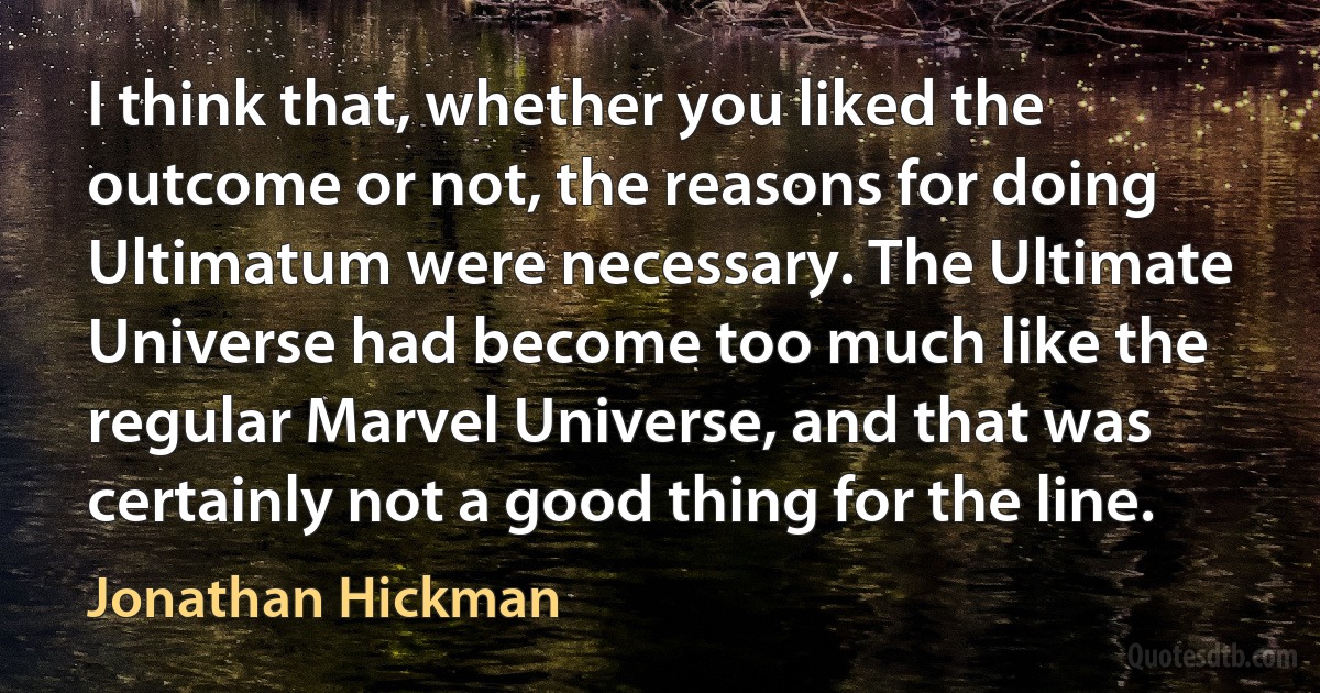 I think that, whether you liked the outcome or not, the reasons for doing Ultimatum were necessary. The Ultimate Universe had become too much like the regular Marvel Universe, and that was certainly not a good thing for the line. (Jonathan Hickman)